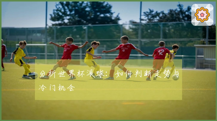 分析世界杯滚球：如何判断走势与冷门机会