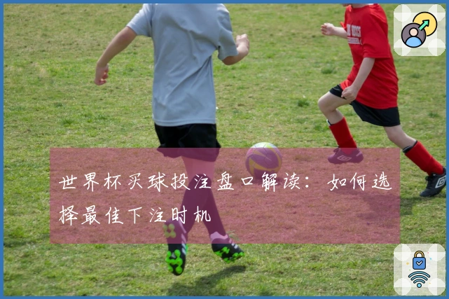 世界杯买球投注盘口解读：如何选择最佳下注时机